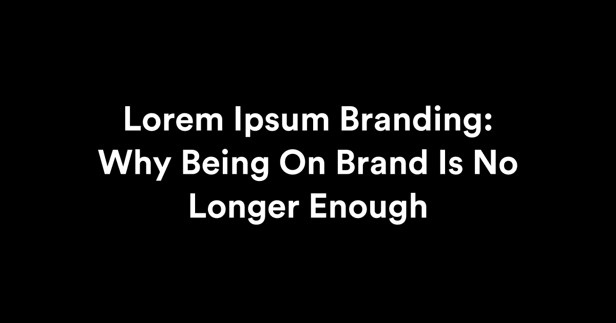 Lorem Ipsum Branding: Why Being On Brand Is No Longer Enough